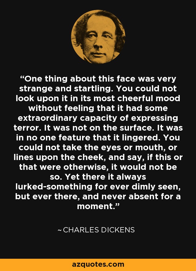 One thing about this face was very strange and startling. You could not look upon it in its most cheerful mood without feeling that it had some extraordinary capacity of expressing terror. It was not on the surface. It was in no one feature that it lingered. You could not take the eyes or mouth, or lines upon the cheek, and say, if this or that were otherwise, it would not be so. Yet there it always lurked-something for ever dimly seen, but ever there, and never absent for a moment. - Charles Dickens