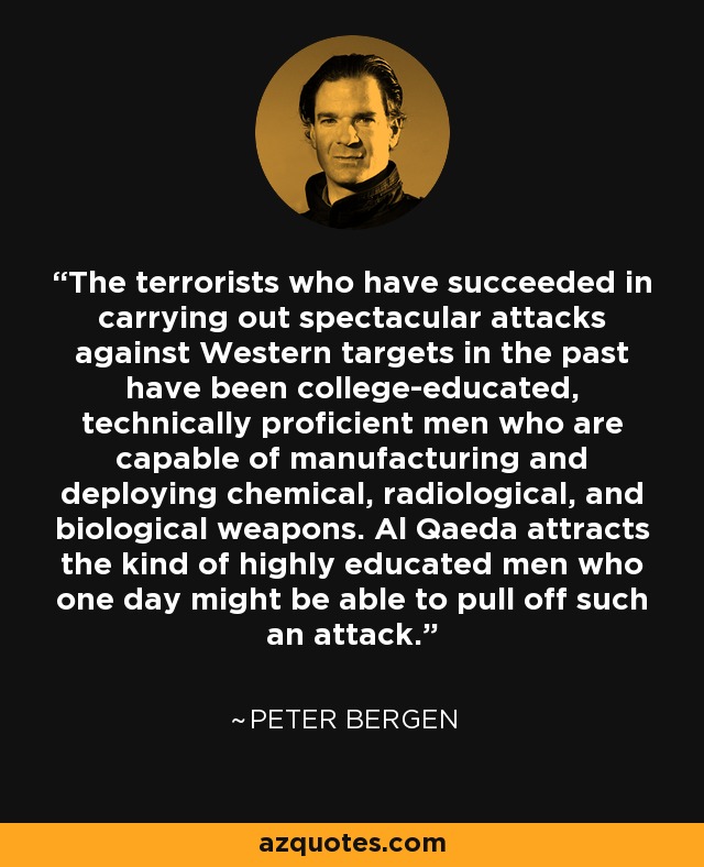The terrorists who have succeeded in carrying out spectacular attacks against Western targets in the past have been college-educated, technically proficient men who are capable of manufacturing and deploying chemical, radiological, and biological weapons. Al Qaeda attracts the kind of highly educated men who one day might be able to pull off such an attack. - Peter Bergen