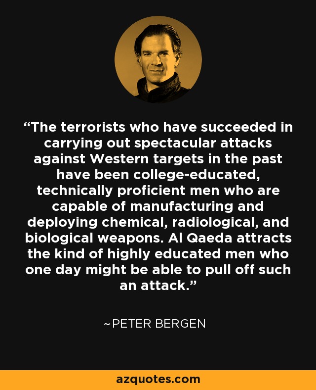 The terrorists who have succeeded in carrying out spectacular attacks against Western targets in the past have been college-educated, technically proficient men who are capable of manufacturing and deploying chemical, radiological, and biological weapons. Al Qaeda attracts the kind of highly educated men who one day might be able to pull off such an attack. - Peter Bergen