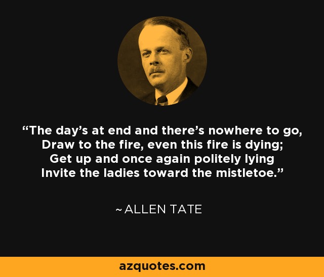 The day's at end and there's nowhere to go, Draw to the fire, even this fire is dying; Get up and once again politely lying Invite the ladies toward the mistletoe. - Allen Tate