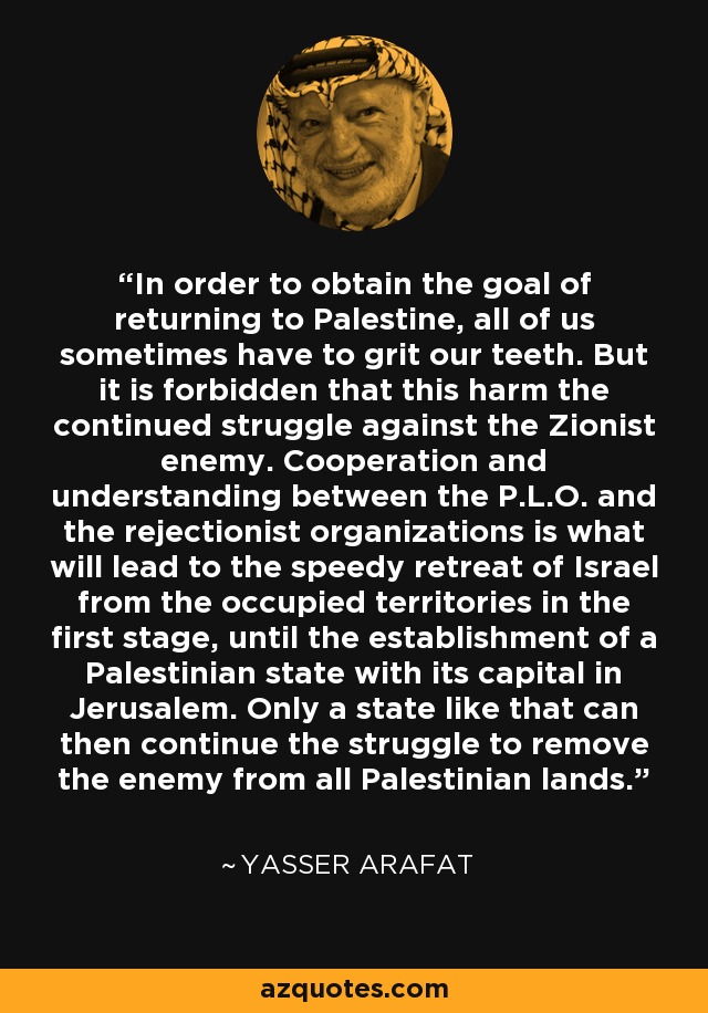 In order to obtain the goal of returning to Palestine, all of us sometimes have to grit our teeth. But it is forbidden that this harm the continued struggle against the Zionist enemy. Cooperation and understanding between the P.L.O. and the rejectionist organizations is what will lead to the speedy retreat of Israel from the occupied territories in the first stage, until the establishment of a Palestinian state with its capital in Jerusalem. Only a state like that can then continue the struggle to remove the enemy from all Palestinian lands. - Yasser Arafat