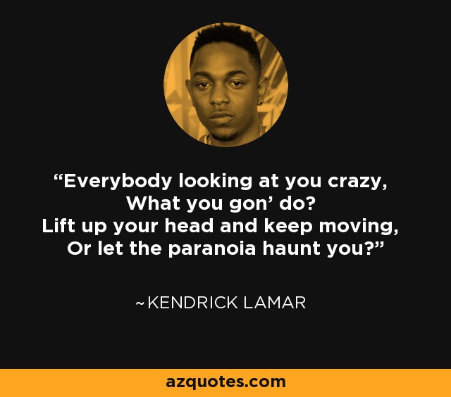 Everybody looking at you crazy, What you gon' do? Lift up your head and keep moving, Or let the paranoia haunt you? - Kendrick Lamar