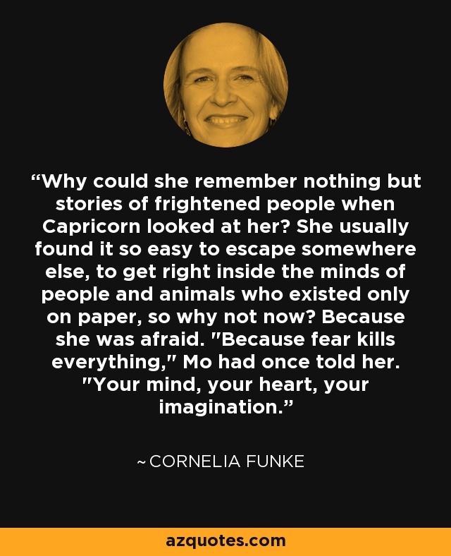 Why could she remember nothing but stories of frightened people when Capricorn looked at her? She usually found it so easy to escape somewhere else, to get right inside the minds of people and animals who existed only on paper, so why not now? Because she was afraid. 