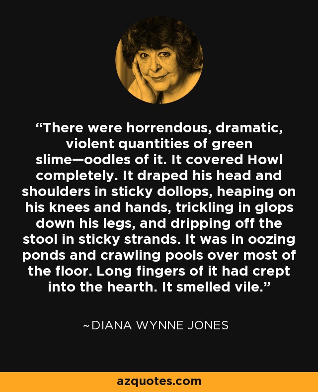 There were horrendous, dramatic, violent quantities of green slime—oodles of it. It covered Howl completely. It draped his head and shoulders in sticky dollops, heaping on his knees and hands, trickling in glops down his legs, and dripping off the stool in sticky strands. It was in oozing ponds and crawling pools over most of the floor. Long fingers of it had crept into the hearth. It smelled vile. - Diana Wynne Jones