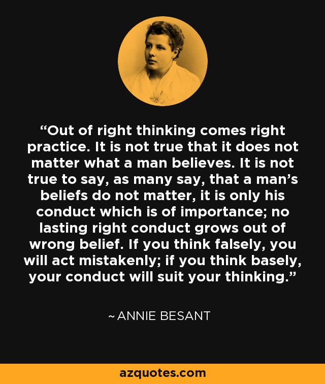 Out of right thinking comes right practice. It is not true that it does not matter what a man believes. It is not true to say, as many say, that a man's beliefs do not matter, it is only his conduct which is of importance; no lasting right conduct grows out of wrong belief. If you think falsely, you will act mistakenly; if you think basely, your conduct will suit your thinking. - Annie Besant