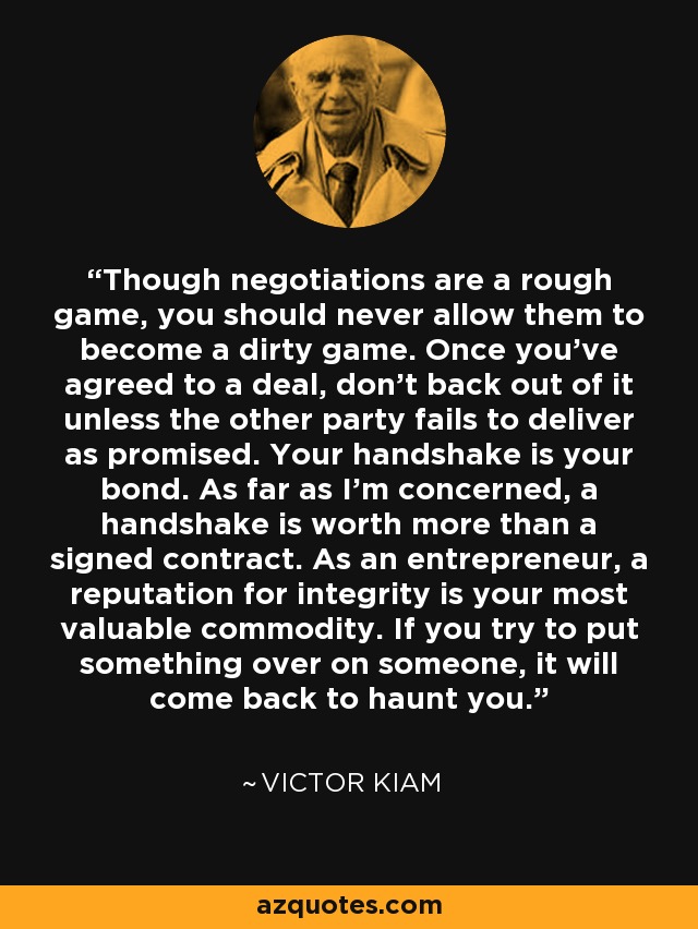 Though negotiations are a rough game, you should never allow them to become a dirty game. Once you've agreed to a deal, don't back out of it unless the other party fails to deliver as promised. Your handshake is your bond. As far as I'm concerned, a handshake is worth more than a signed contract. As an entrepreneur, a reputation for integrity is your most valuable commodity. If you try to put something over on someone, it will come back to haunt you. - Victor Kiam