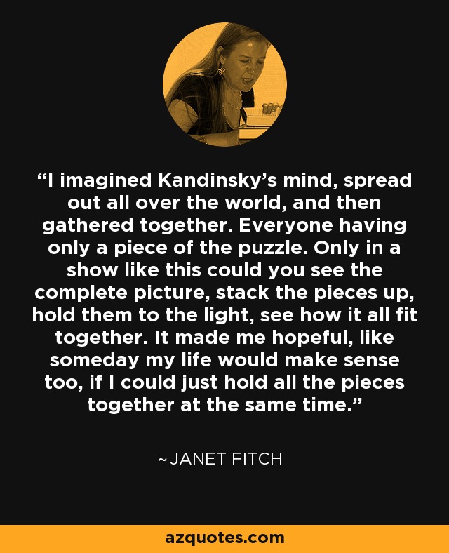I imagined Kandinsky's mind, spread out all over the world, and then gathered together. Everyone having only a piece of the puzzle. Only in a show like this could you see the complete picture, stack the pieces up, hold them to the light, see how it all fit together. It made me hopeful, like someday my life would make sense too, if I could just hold all the pieces together at the same time. - Janet Fitch