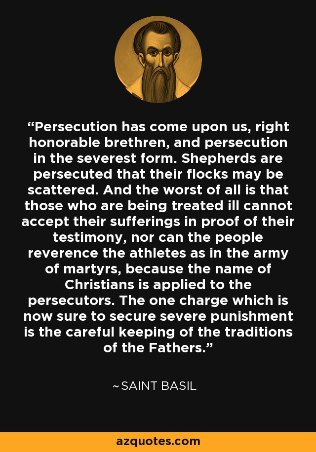 Persecution has come upon us, right honorable brethren, and persecution in the severest form. Shepherds are persecuted that their flocks may be scattered. And the worst of all is that those who are being treated ill cannot accept their sufferings in proof of their testimony, nor can the people reverence the athletes as in the army of martyrs, because the name of Christians is applied to the persecutors. The one charge which is now sure to secure severe punishment is the careful keeping of the traditions of the Fathers. - Saint Basil