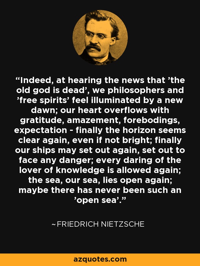 Indeed, at hearing the news that 'the old god is dead', we philosophers and 'free spirits' feel illuminated by a new dawn; our heart overflows with gratitude, amazement, forebodings, expectation - finally the horizon seems clear again, even if not bright; finally our ships may set out again, set out to face any danger; every daring of the lover of knowledge is allowed again; the sea, our sea, lies open again; maybe there has never been such an 'open sea'. - Friedrich Nietzsche