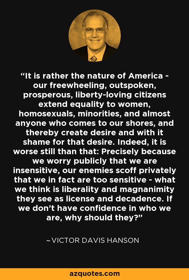 It is rather the nature of America - our freewheeling, outspoken, prosperous, liberty-loving citizens extend equality to women, homosexuals, minorities, and almost anyone who comes to our shores, and thereby create desire and with it shame for that desire. Indeed, it is worse still than that: Precisely because we worry publicly that we are insensitive, our enemies scoff privately that we in fact are too sensitive - what we think is liberality and magnanimity they see as license and decadence. If we don't have confidence in who we are, why should they? - Victor Davis Hanson