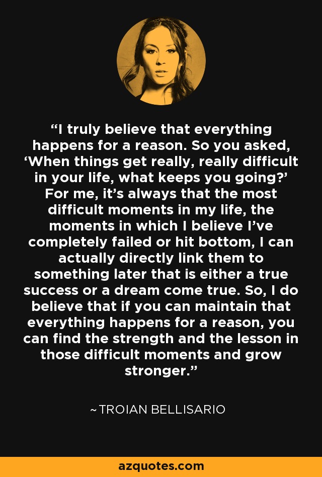 I truly believe that everything happens for a reason. So you asked, ‘When things get really, really difficult in your life, what keeps you going?’ For me, it’s always that the most difficult moments in my life, the moments in which I believe I’ve completely failed or hit bottom, I can actually directly link them to something later that is either a true success or a dream come true. So, I do believe that if you can maintain that everything happens for a reason, you can find the strength and the lesson in those difficult moments and grow stronger. - Troian Bellisario