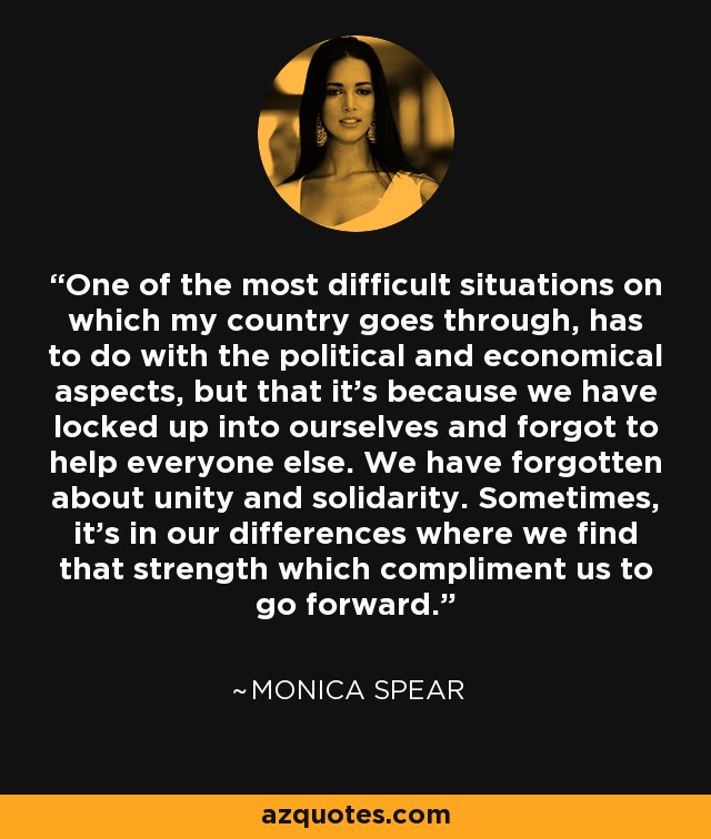 One of the most difficult situations on which my country goes through, has to do with the political and economical aspects, but that it's because we have locked up into ourselves and forgot to help everyone else. We have forgotten about unity and solidarity. Sometimes, it's in our differences where we find that strength which compliment us to go forward. - Monica Spear