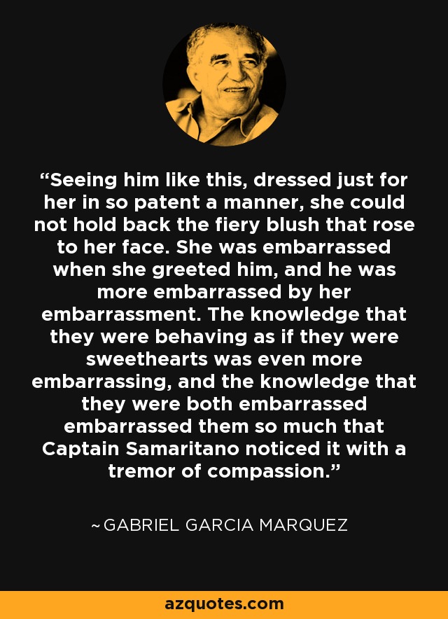 Seeing him like this, dressed just for her in so patent a manner, she could not hold back the fiery blush that rose to her face. She was embarrassed when she greeted him, and he was more embarrassed by her embarrassment. The knowledge that they were behaving as if they were sweethearts was even more embarrassing, and the knowledge that they were both embarrassed embarrassed them so much that Captain Samaritano noticed it with a tremor of compassion. - Gabriel Garcia Marquez