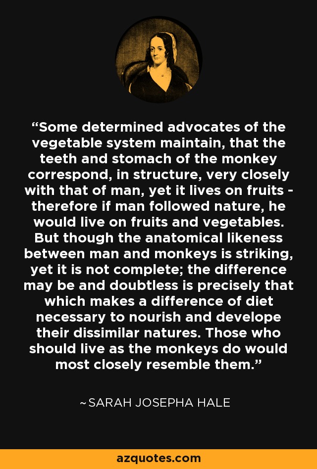 Some determined advocates of the vegetable system maintain, that the teeth and stomach of the monkey correspond, in structure, very closely with that of man, yet it lives on fruits - therefore if man followed nature, he would live on fruits and vegetables. But though the anatomical likeness between man and monkeys is striking, yet it is not complete; the difference may be and doubtless is precisely that which makes a difference of diet necessary to nourish and develope their dissimilar natures. Those who should live as the monkeys do would most closely resemble them. - Sarah Josepha Hale