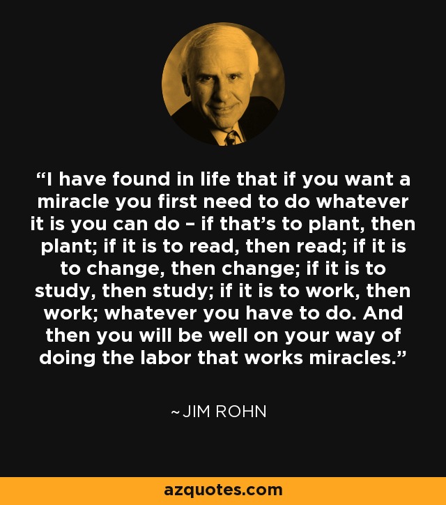 I have found in life that if you want a miracle you first need to do whatever it is you can do – if that’s to plant, then plant; if it is to read, then read; if it is to change, then change; if it is to study, then study; if it is to work, then work; whatever you have to do. And then you will be well on your way of doing the labor that works miracles. - Jim Rohn