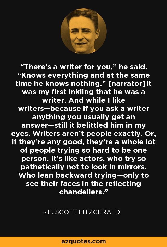 There’s a writer for you,” he said. “Knows everything and at the same time he knows nothing.” [narrator]It was my first inkling that he was a writer. And while I like writers—because if you ask a writer anything you usually get an answer—still it belittled him in my eyes. Writers aren’t people exactly. Or, if they’re any good, they’re a whole lot of people trying so hard to be one person. It’s like actors, who try so pathetically not to look in mirrors. Who lean backward trying—only to see their faces in the reflecting chandeliers. - F. Scott Fitzgerald