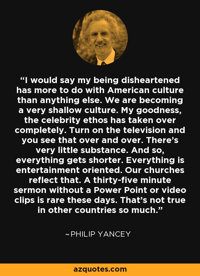 I would say my being disheartened has more to do with American culture than anything else. We are becoming a very shallow culture. My goodness, the celebrity ethos has taken over completely. Turn on the television and you see that over and over. There's very little substance. And so, everything gets shorter. Everything is entertainment oriented. Our churches reflect that. A thirty-five minute sermon without a Power Point or video clips is rare these days. That's not true in other countries so much. - Philip Yancey