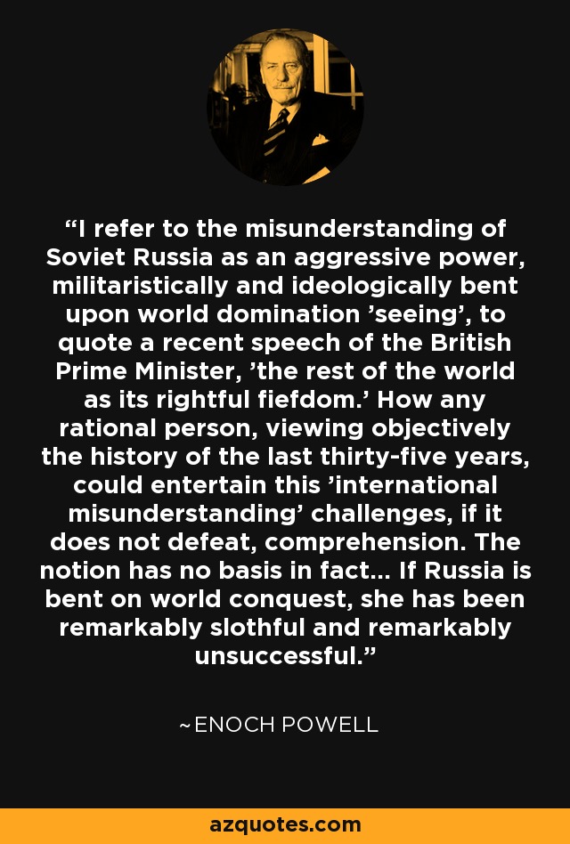 I refer to the misunderstanding of Soviet Russia as an aggressive power, militaristically and ideologically bent upon world domination 'seeing', to quote a recent speech of the British Prime Minister, 'the rest of the world as its rightful fiefdom.' How any rational person, viewing objectively the history of the last thirty-five years, could entertain this 'international misunderstanding' challenges, if it does not defeat, comprehension. The notion has no basis in fact... If Russia is bent on world conquest, she has been remarkably slothful and remarkably unsuccessful. - Enoch Powell