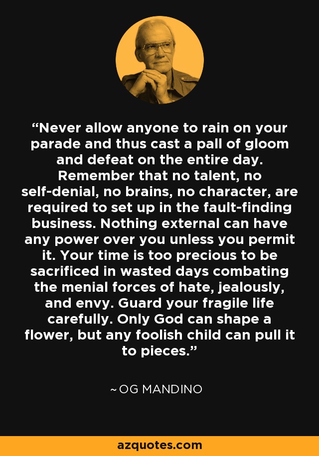 Never allow anyone to rain on your parade and thus cast a pall of gloom and defeat on the entire day. Remember that no talent, no self-denial, no brains, no character, are required to set up in the fault-finding business. Nothing external can have any power over you unless you permit it. Your time is too precious to be sacrificed in wasted days combating the menial forces of hate, jealously, and envy. Guard your fragile life carefully. Only God can shape a flower, but any foolish child can pull it to pieces. - Og Mandino