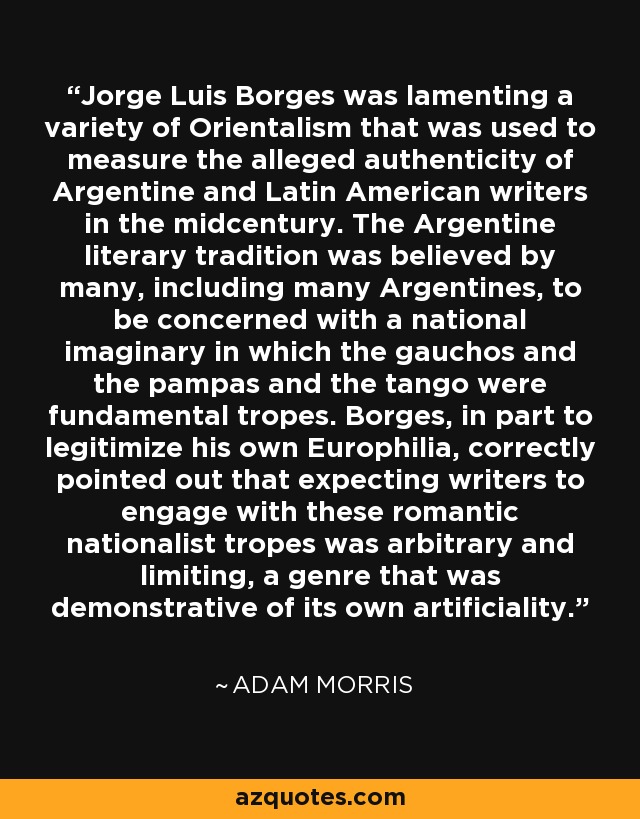 Jorge Luis Borges was lamenting a variety of Orientalism that was used to measure the alleged authenticity of Argentine and Latin American writers in the midcentury. The Argentine literary tradition was believed by many, including many Argentines, to be concerned with a national imaginary in which the gauchos and the pampas and the tango were fundamental tropes. Borges, in part to legitimize his own Europhilia, correctly pointed out that expecting writers to engage with these romantic nationalist tropes was arbitrary and limiting, a genre that was demonstrative of its own artificiality. - Adam Morris