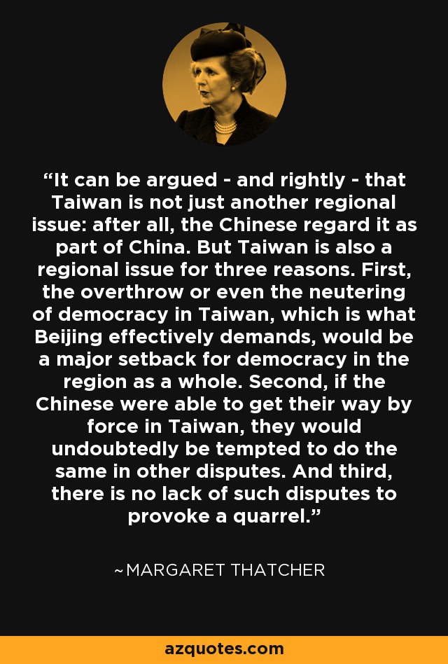 It can be argued - and rightly - that Taiwan is not just another regional issue: after all, the Chinese regard it as part of China. But Taiwan is also a regional issue for three reasons. First, the overthrow or even the neutering of democracy in Taiwan, which is what Beijing effectively demands, would be a major setback for democracy in the region as a whole. Second, if the Chinese were able to get their way by force in Taiwan, they would undoubtedly be tempted to do the same in other disputes. And third, there is no lack of such disputes to provoke a quarrel. - Margaret Thatcher