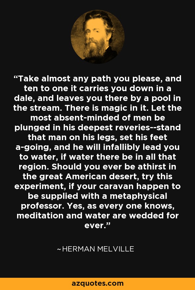Take almost any path you please, and ten to one it carries you down in a dale, and leaves you there by a pool in the stream. There is magic in it. Let the most absent-minded of men be plunged in his deepest reveries--stand that man on his legs, set his feet a-going, and he will infallibly lead you to water, if water there be in all that region. Should you ever be athirst in the great American desert, try this experiment, if your caravan happen to be supplied with a metaphysical professor. Yes, as every one knows, meditation and water are wedded for ever. - Herman Melville
