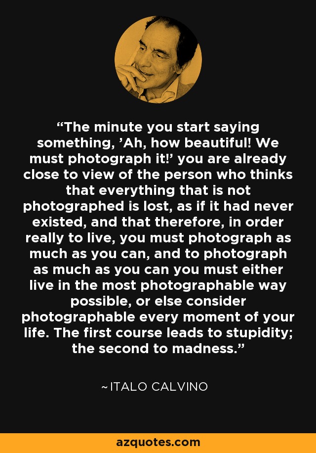 The minute you start saying something, 'Ah, how beautiful! We must photograph it!' you are already close to view of the person who thinks that everything that is not photographed is lost, as if it had never existed, and that therefore, in order really to live, you must photograph as much as you can, and to photograph as much as you can you must either live in the most photographable way possible, or else consider photographable every moment of your life. The first course leads to stupidity; the second to madness. - Italo Calvino