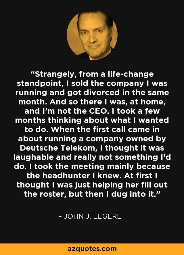 Strangely, from a life-change standpoint, I sold the company I was running and got divorced in the same month. And so there I was, at home, and I'm not the CEO. I took a few months thinking about what I wanted to do. When the first call came in about running a company owned by Deutsche Telekom, I thought it was laughable and really not something I'd do. I took the meeting mainly because the headhunter I knew. At first I thought I was just helping her fill out the roster, but then I dug into it. - John J. Legere
