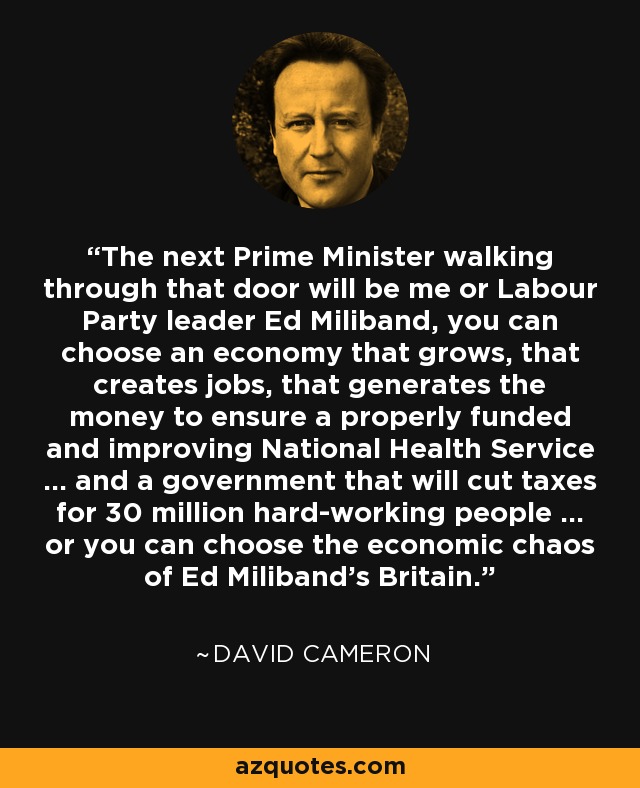 The next Prime Minister walking through that door will be me or Labour Party leader Ed Miliband, you can choose an economy that grows, that creates jobs, that generates the money to ensure a properly funded and improving National Health Service ... and a government that will cut taxes for 30 million hard-working people ... or you can choose the economic chaos of Ed Miliband's Britain. - David Cameron