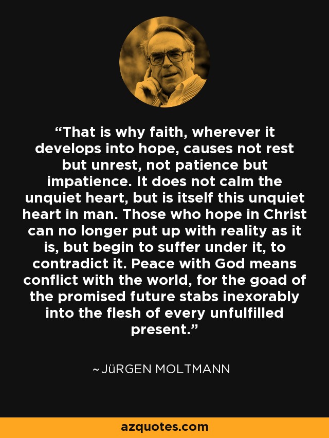 That is why faith, wherever it develops into hope, causes not rest but unrest, not patience but impatience. It does not calm the unquiet heart, but is itself this unquiet heart in man. Those who hope in Christ can no longer put up with reality as it is, but begin to suffer under it, to contradict it. Peace with God means conflict with the world, for the goad of the promised future stabs inexorably into the flesh of every unfulfilled present. - Jürgen Moltmann