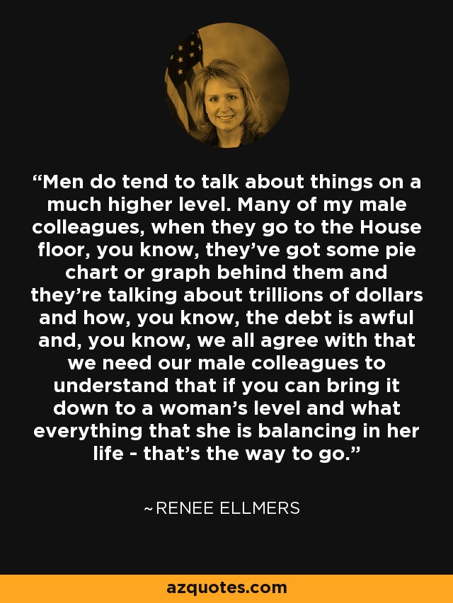 Men do tend to talk about things on a much higher level. Many of my male colleagues, when they go to the House floor, you know, they've got some pie chart or graph behind them and they're talking about trillions of dollars and how, you know, the debt is awful and, you know, we all agree with that we need our male colleagues to understand that if you can bring it down to a woman's level and what everything that she is balancing in her life - that's the way to go. - Renee Ellmers