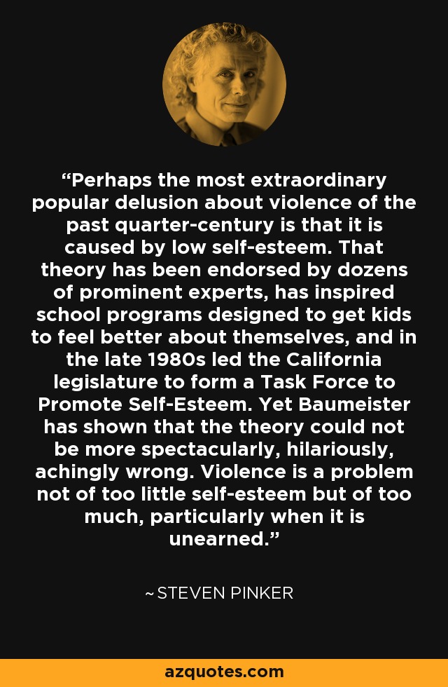 Perhaps the most extraordinary popular delusion about violence of the past quarter-century is that it is caused by low self-esteem. That theory has been endorsed by dozens of prominent experts, has inspired school programs designed to get kids to feel better about themselves, and in the late 1980s led the California legislature to form a Task Force to Promote Self-Esteem. Yet Baumeister has shown that the theory could not be more spectacularly, hilariously, achingly wrong. Violence is a problem not of too little self-esteem but of too much, particularly when it is unearned. - Steven Pinker
