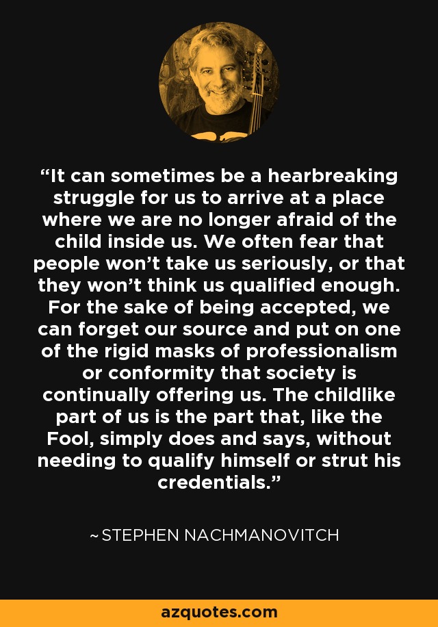 It can sometimes be a hearbreaking struggle for us to arrive at a place where we are no longer afraid of the child inside us. We often fear that people won't take us seriously, or that they won't think us qualified enough. For the sake of being accepted, we can forget our source and put on one of the rigid masks of professionalism or conformity that society is continually offering us. The childlike part of us is the part that, like the Fool, simply does and says, without needing to qualify himself or strut his credentials. - Stephen Nachmanovitch