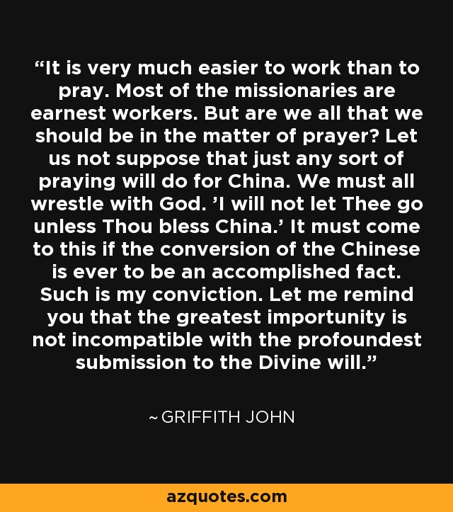 It is very much easier to work than to pray. Most of the missionaries are earnest workers. But are we all that we should be in the matter of prayer? Let us not suppose that just any sort of praying will do for China. We must all wrestle with God. 'I will not let Thee go unless Thou bless China.' It must come to this if the conversion of the Chinese is ever to be an accomplished fact. Such is my conviction. Let me remind you that the greatest importunity is not incompatible with the profoundest submission to the Divine will. - Griffith John