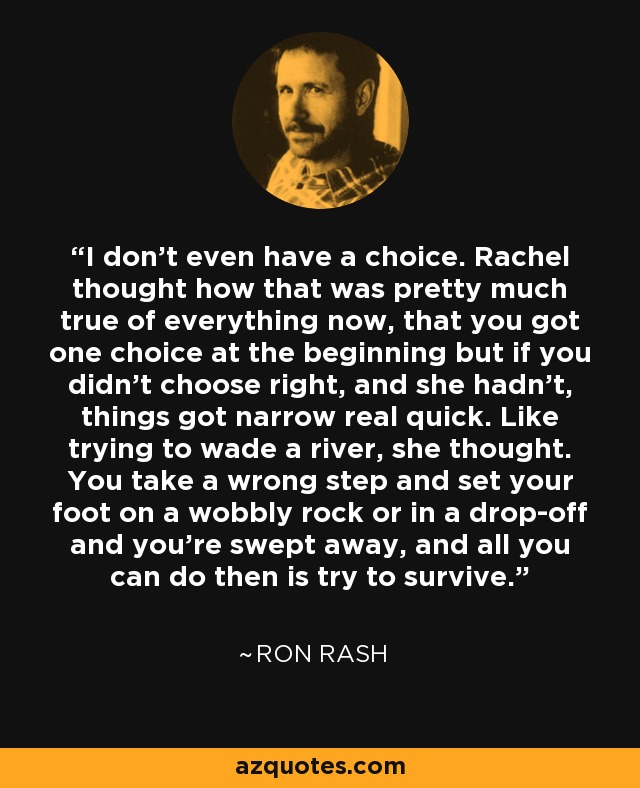 I don't even have a choice. Rachel thought how that was pretty much true of everything now, that you got one choice at the beginning but if you didn't choose right, and she hadn't, things got narrow real quick. Like trying to wade a river, she thought. You take a wrong step and set your foot on a wobbly rock or in a drop-off and you're swept away, and all you can do then is try to survive. - Ron Rash