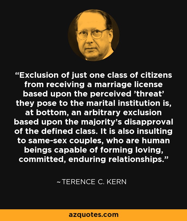 Exclusion of just one class of citizens from receiving a marriage license based upon the perceived 'threat' they pose to the marital institution is, at bottom, an arbitrary exclusion based upon the majority's disapproval of the defined class. It is also insulting to same-sex couples, who are human beings capable of forming loving, committed, enduring relationships. - Terence C. Kern