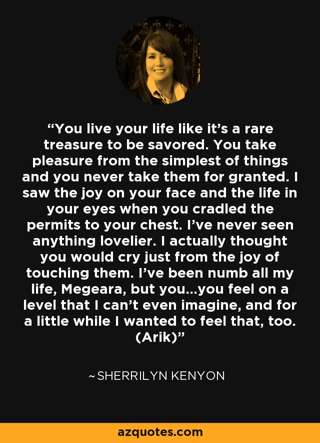 You live your life like it’s a rare treasure to be savored. You take pleasure from the simplest of things and you never take them for granted. I saw the joy on your face and the life in your eyes when you cradled the permits to your chest. I’ve never seen anything lovelier. I actually thought you would cry just from the joy of touching them. I’ve been numb all my life, Megeara, but you…you feel on a level that I can’t even imagine, and for a little while I wanted to feel that, too. (Arik) - Sherrilyn Kenyon