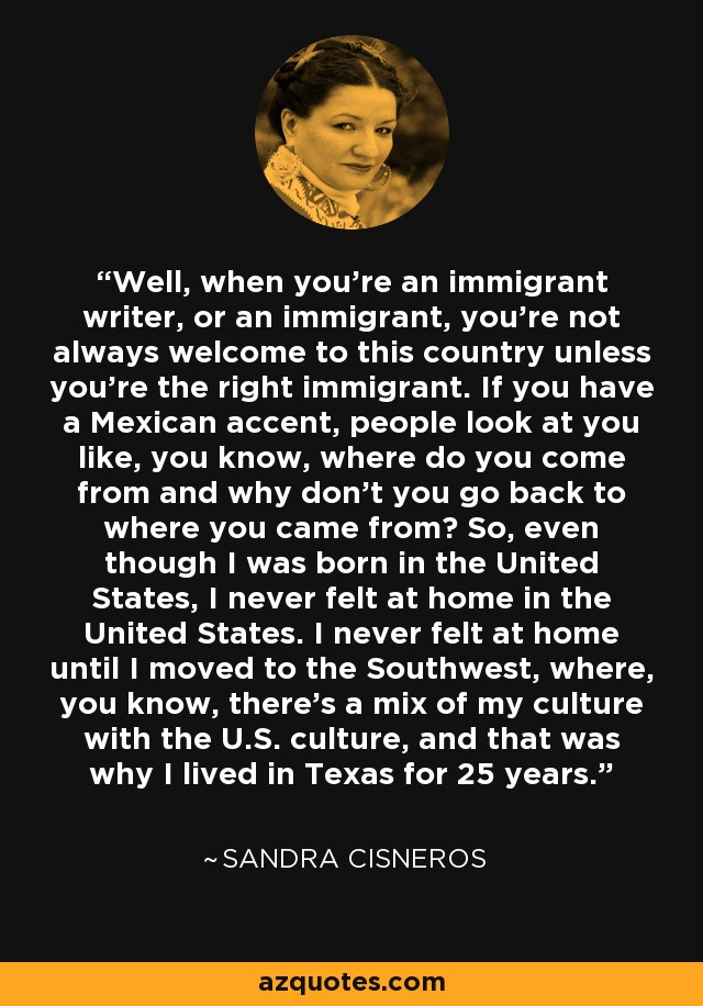 Well, when you're an immigrant writer, or an immigrant, you're not always welcome to this country unless you're the right immigrant. If you have a Mexican accent, people look at you like, you know, where do you come from and why don't you go back to where you came from? So, even though I was born in the United States, I never felt at home in the United States. I never felt at home until I moved to the Southwest, where, you know, there's a mix of my culture with the U.S. culture, and that was why I lived in Texas for 25 years. - Sandra Cisneros