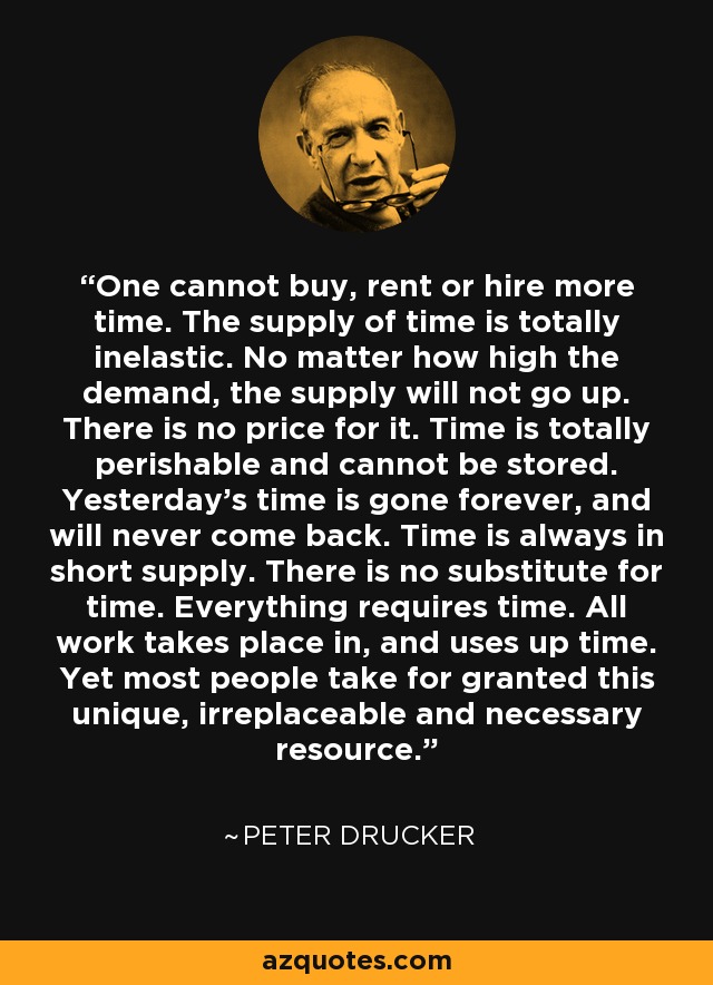 One cannot buy, rent or hire more time. The supply of time is totally inelastic. No matter how high the demand, the supply will not go up. There is no price for it. Time is totally perishable and cannot be stored. Yesterday's time is gone forever, and will never come back. Time is always in short supply. There is no substitute for time. Everything requires time. All work takes place in, and uses up time. Yet most people take for granted this unique, irreplaceable and necessary resource. - Peter Drucker