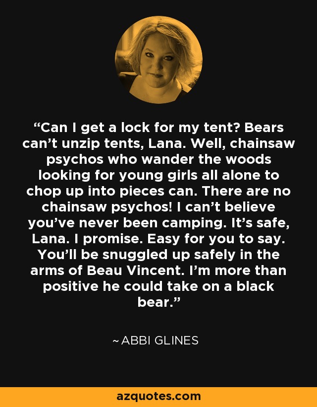 Can I get a lock for my tent? Bears can't unzip tents, Lana. Well, chainsaw psychos who wander the woods looking for young girls all alone to chop up into pieces can. There are no chainsaw psychos! I can't believe you've never been camping. It's safe, Lana. I promise. Easy for you to say. You'll be snuggled up safely in the arms of Beau Vincent. I'm more than positive he could take on a black bear. - Abbi Glines