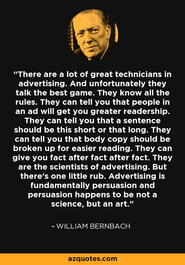 There are a lot of great technicians in advertising. And unfortunately they talk the best game. They know all the rules. They can tell you that people in an ad will get you greater readership. They can tell you that a sentence should be this short or that long. They can tell you that body copy should be broken up for easier reading. They can give you fact after fact after fact. They are the scientists of advertising. But there's one little rub. Advertising is fundamentally persuasion and persuasion happens to be not a science, but an art. - William Bernbach