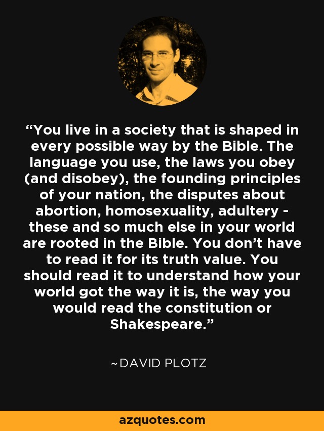 You live in a society that is shaped in every possible way by the Bible. The language you use, the laws you obey (and disobey), the founding principles of your nation, the disputes about abortion, homosexuality, adultery - these and so much else in your world are rooted in the Bible. You don't have to read it for its truth value. You should read it to understand how your world got the way it is, the way you would read the constitution or Shakespeare. - David Plotz