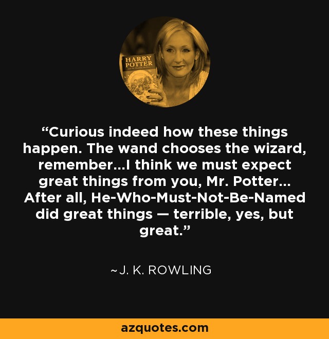 Curious indeed how these things happen. The wand chooses the wizard, remember...I think we must expect great things from you, Mr. Potter... After all, He-Who-Must-Not-Be-Named did great things — terrible, yes, but great. - J. K. Rowling