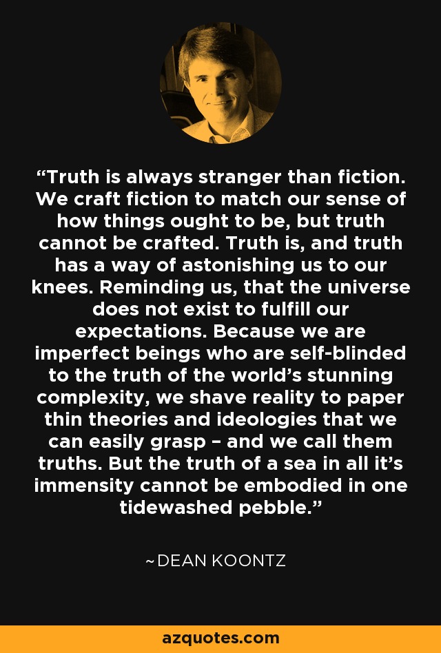 Truth is always stranger than fiction. We craft fiction to match our sense of how things ought to be, but truth cannot be crafted. Truth is, and truth has a way of astonishing us to our knees. Reminding us, that the universe does not exist to fulfill our expectations. Because we are imperfect beings who are self-blinded to the truth of the world’s stunning complexity, we shave reality to paper thin theories and ideologies that we can easily grasp – and we call them truths. But the truth of a sea in all it’s immensity cannot be embodied in one tidewashed pebble. - Dean Koontz