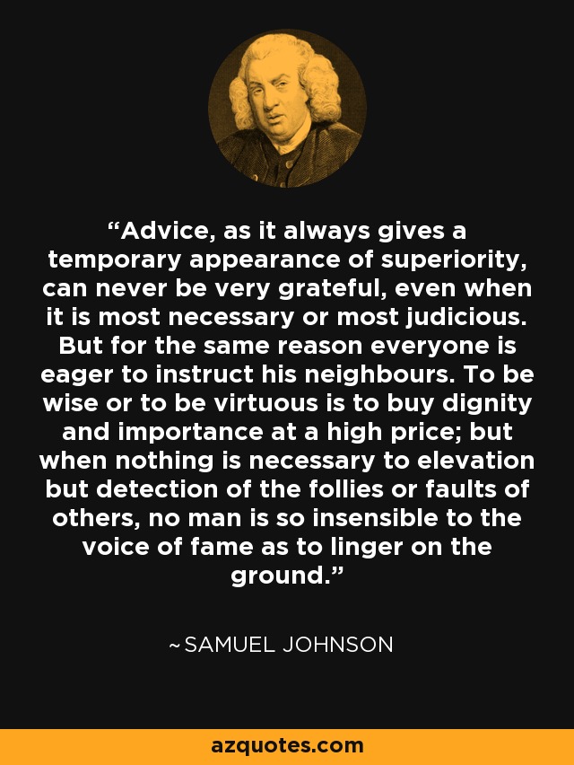 Advice, as it always gives a temporary appearance of superiority, can never be very grateful, even when it is most necessary or most judicious. But for the same reason everyone is eager to instruct his neighbours. To be wise or to be virtuous is to buy dignity and importance at a high price; but when nothing is necessary to elevation but detection of the follies or faults of others, no man is so insensible to the voice of fame as to linger on the ground. - Samuel Johnson