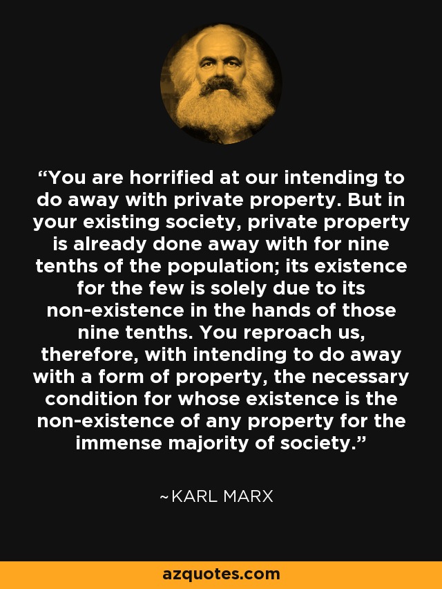 You are horrified at our intending to do away with private property. But in your existing society, private property is already done away with for nine tenths of the population; its existence for the few is solely due to its non-existence in the hands of those nine tenths. You reproach us, therefore, with intending to do away with a form of property, the necessary condition for whose existence is the non-existence of any property for the immense majority of society. - Karl Marx