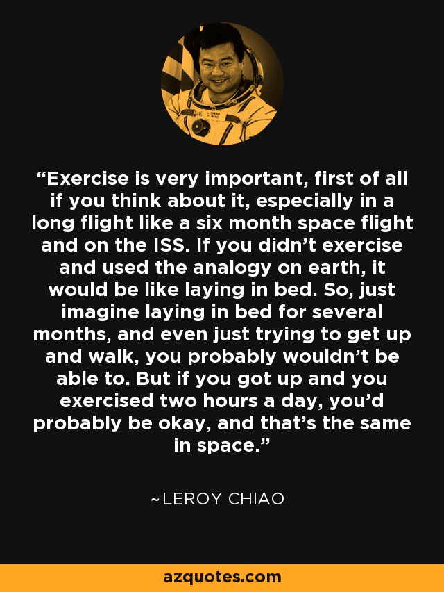 Exercise is very important, first of all if you think about it, especially in a long flight like a six month space flight and on the ISS. If you didn't exercise and used the analogy on earth, it would be like laying in bed. So, just imagine laying in bed for several months, and even just trying to get up and walk, you probably wouldn't be able to. But if you got up and you exercised two hours a day, you'd probably be okay, and that's the same in space. - Leroy Chiao