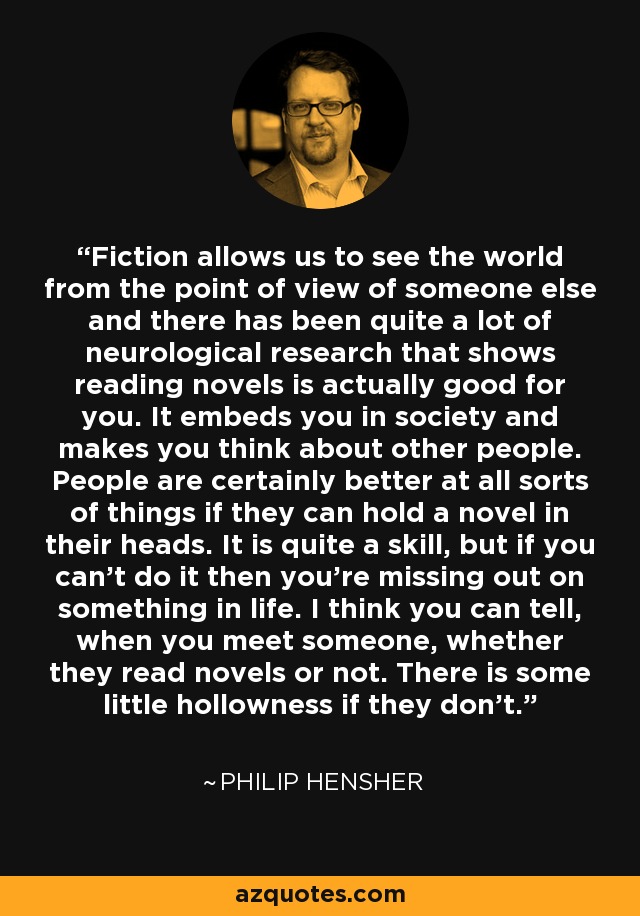 Fiction allows us to see the world from the point of view of someone else and there has been quite a lot of neurological research that shows reading novels is actually good for you. It embeds you in society and makes you think about other people. People are certainly better at all sorts of things if they can hold a novel in their heads. It is quite a skill, but if you can't do it then you're missing out on something in life. I think you can tell, when you meet someone, whether they read novels or not. There is some little hollowness if they don't. - Philip Hensher