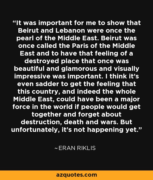 It was important for me to show that Beirut and Lebanon were once the pearl of the Middle East. Beirut was once called the Paris of the Middle East and to have that feeling of a destroyed place that once was beautiful and glamorous and visually impressive was important. I think it's even sadder to get the feeling that this country, and indeed the whole Middle East, could have been a major force in the world if people would get together and forget about destruction, death and wars. But unfortunately, it's not happening yet. - Eran Riklis