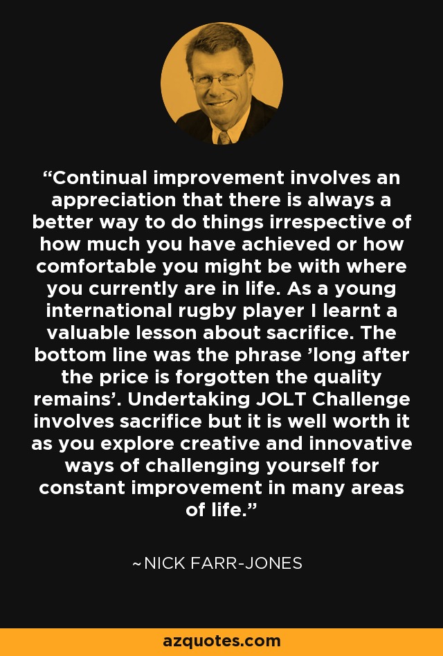 Continual improvement involves an appreciation that there is always a better way to do things irrespective of how much you have achieved or how comfortable you might be with where you currently are in life. As a young international rugby player I learnt a valuable lesson about sacrifice. The bottom line was the phrase 'long after the price is forgotten the quality remains'. Undertaking JOLT Challenge involves sacrifice but it is well worth it as you explore creative and innovative ways of challenging yourself for constant improvement in many areas of life. - Nick Farr-Jones